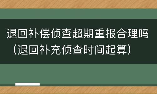 退回补偿侦查超期重报合理吗（退回补充侦查时间起算）
