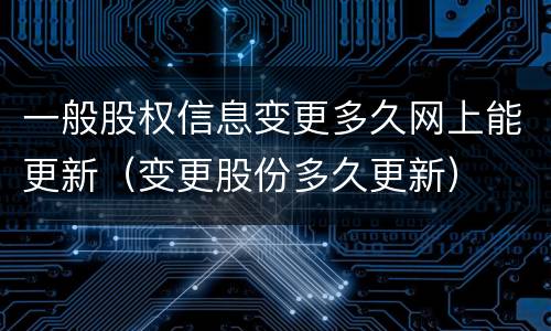 一般股权信息变更多久网上能更新（变更股份多久更新）