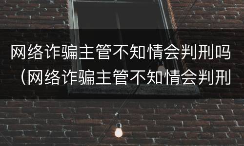 网络诈骗主管不知情会判刑吗（网络诈骗主管不知情会判刑吗）
