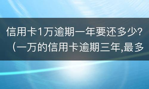 信用卡1万逾期一年要还多少？（一万的信用卡逾期三年,最多可能还多少钱）