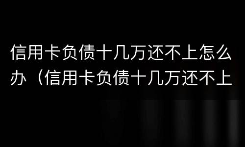 信用卡负债十几万还不上怎么办（信用卡负债十几万还不上怎么办呀）