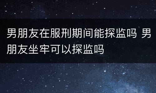 男朋友在服刑期间能探监吗 男朋友坐牢可以探监吗