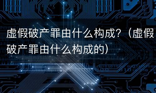 虚假破产罪由什么构成?（虚假破产罪由什么构成的）