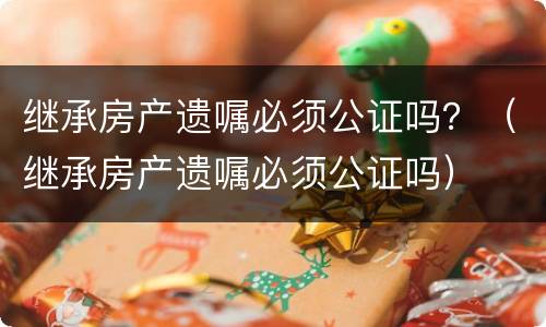 继承房产遗嘱必须公证吗？（继承房产遗嘱必须公证吗）