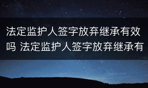法定监护人签字放弃继承有效吗 法定监护人签字放弃继承有效吗为什么