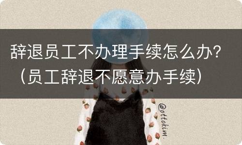 辞退员工不办理手续怎么办？（员工辞退不愿意办手续）