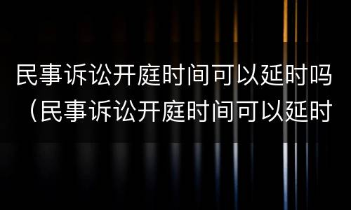 民事诉讼开庭时间可以延时吗（民事诉讼开庭时间可以延时吗）