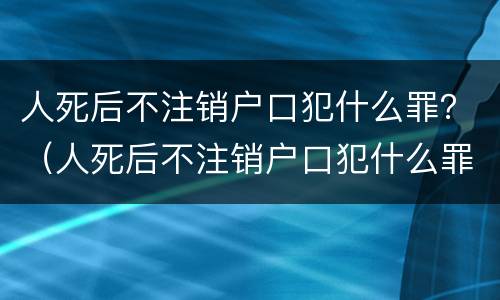 人死后不注销户口犯什么罪？（人死后不注销户口犯什么罪名）