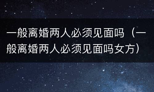 一般离婚两人必须见面吗（一般离婚两人必须见面吗女方）