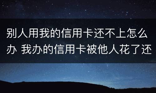 别人用我的信用卡还不上怎么办 我办的信用卡被他人花了还不上怎么办