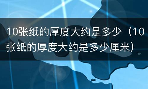 10张纸的厚度大约是多少（10张纸的厚度大约是多少厘米）