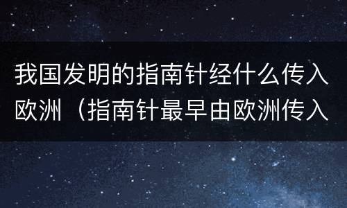我国发明的指南针经什么传入欧洲（指南针最早由欧洲传入中国）