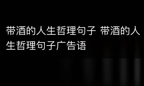 带酒的人生哲理句子 带酒的人生哲理句子广告语