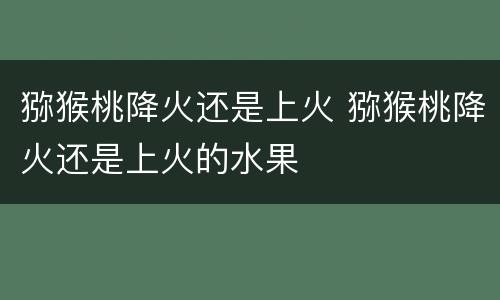 猕猴桃降火还是上火 猕猴桃降火还是上火的水果