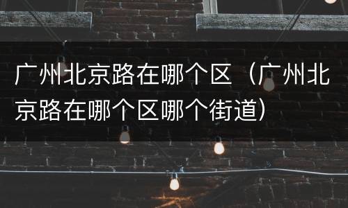 广州北京路在哪个区（广州北京路在哪个区哪个街道）
