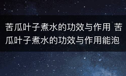 苦瓜叶子煮水的功效与作用 苦瓜叶子煮水的功效与作用能泡水吗