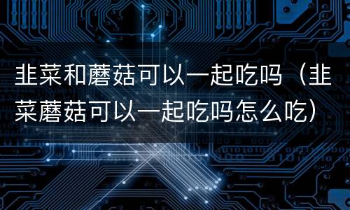 韭菜和蘑菇可以一起吃吗（韭菜蘑菇可以一起吃吗怎么吃）
