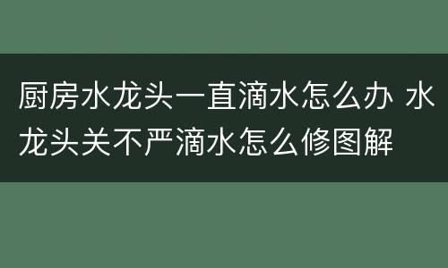厨房水龙头一直滴水怎么办 水龙头关不严滴水怎么修图解