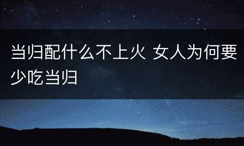 当归配什么不上火 女人为何要少吃当归
