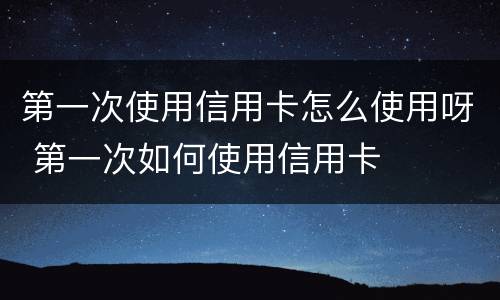 第一次使用信用卡怎么使用呀 第一次如何使用信用卡