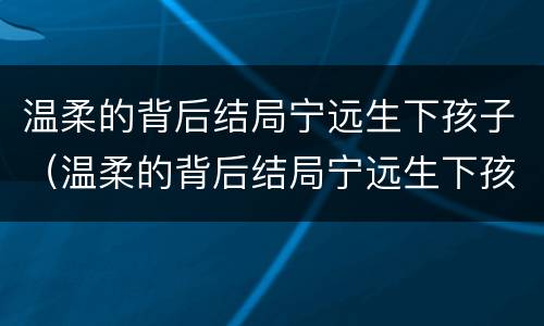 温柔的背后结局宁远生下孩子（温柔的背后结局宁远生下孩子视频）