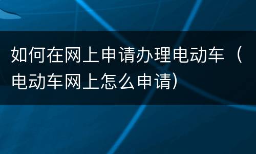 如何在网上申请办理电动车（电动车网上怎么申请）