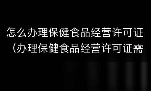 怎么办理保健食品经营许可证（办理保健食品经营许可证需要哪些资料）