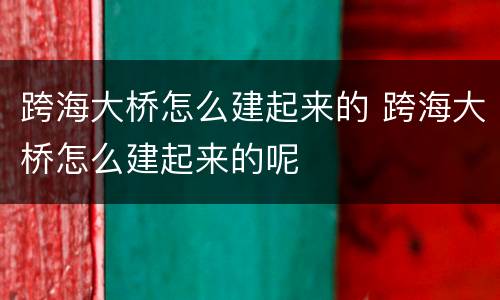 跨海大桥怎么建起来的 跨海大桥怎么建起来的呢
