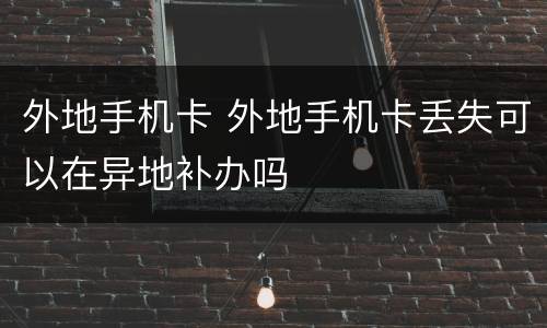 外地手机卡 外地手机卡丢失可以在异地补办吗