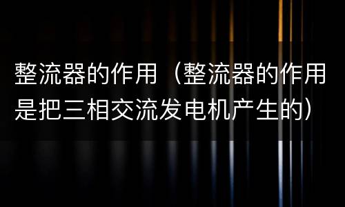 整流器的作用（整流器的作用是把三相交流发电机产生的）