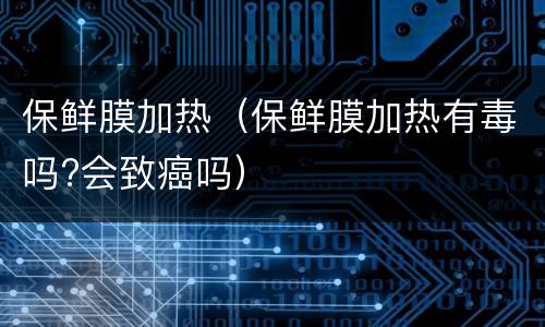 保鲜膜加热（保鲜膜加热有毒吗?会致癌吗）