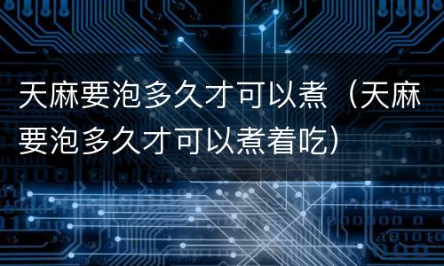天麻要泡多久才可以煮（天麻要泡多久才可以煮着吃）