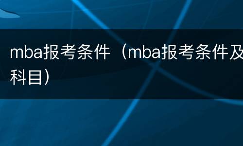 mba报考条件（mba报考条件及科目）
