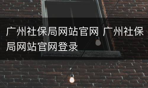 广州社保局网站官网 广州社保局网站官网登录