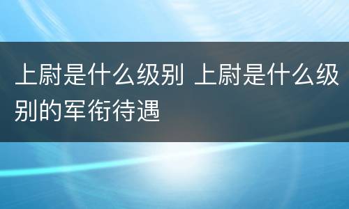 上尉是什么级别 上尉是什么级别的军衔待遇