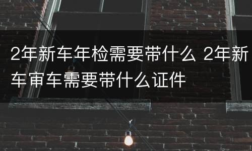 2年新车年检需要带什么 2年新车审车需要带什么证件