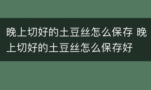 晚上切好的土豆丝怎么保存 晚上切好的土豆丝怎么保存好
