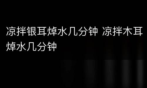 凉拌银耳焯水几分钟 凉拌木耳焯水几分钟