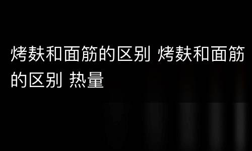 烤麸和面筋的区别 烤麸和面筋的区别 热量