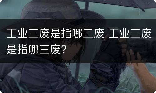 工业三废是指哪三废 工业三废是指哪三废?