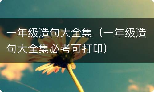一年级造句大全集（一年级造句大全集必考可打印）