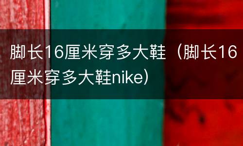 脚长16厘米穿多大鞋（脚长16厘米穿多大鞋nike）