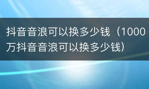 抖音音浪可以换多少钱（1000万抖音音浪可以换多少钱）