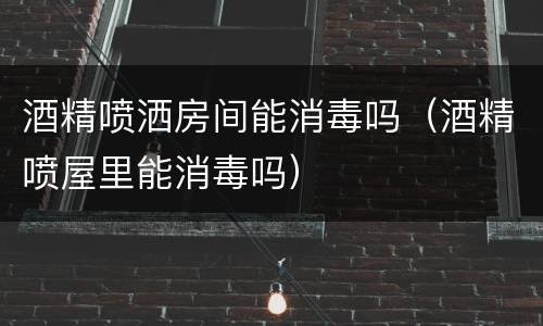 酒精喷洒房间能消毒吗（酒精喷屋里能消毒吗）