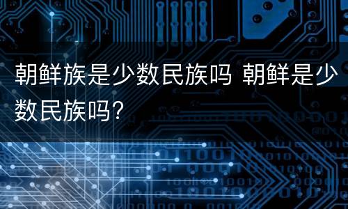 朝鲜族是少数民族吗 朝鲜是少数民族吗?