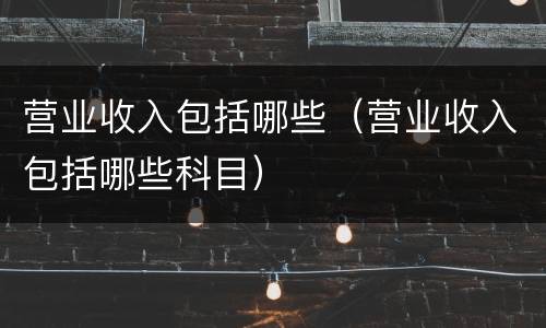 营业收入包括哪些（营业收入包括哪些科目）