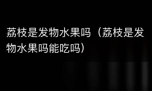 荔枝是发物水果吗（荔枝是发物水果吗能吃吗）