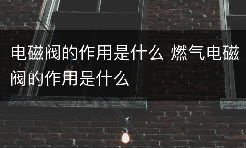 电磁阀的作用是什么 燃气电磁阀的作用是什么