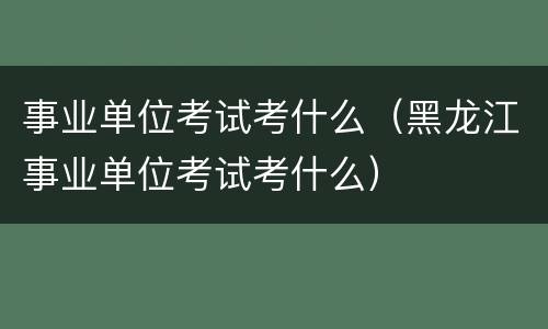 事业单位考试考什么（黑龙江事业单位考试考什么）