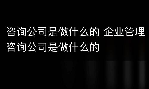 咨询公司是做什么的 企业管理咨询公司是做什么的